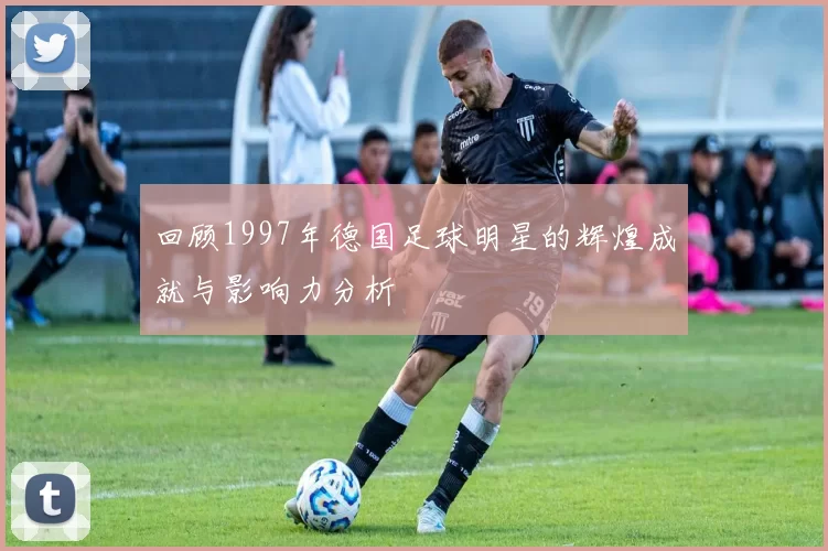 回顾1997年德国足球明星的辉煌成就与影响力分析