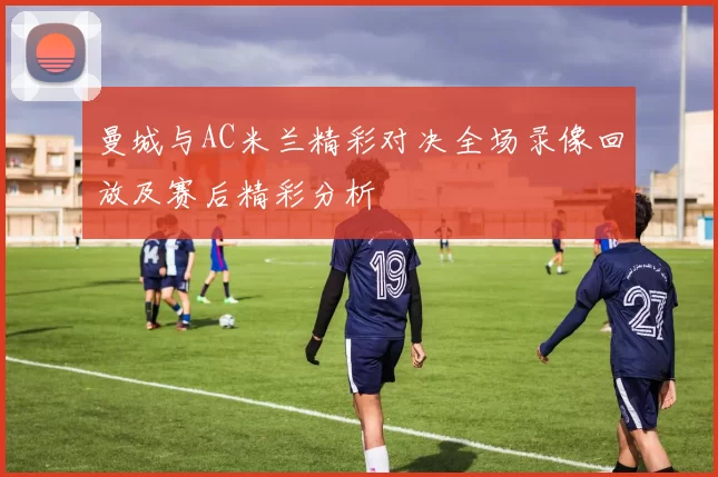 曼城与AC米兰精彩对决全场录像回放及赛后精彩分析