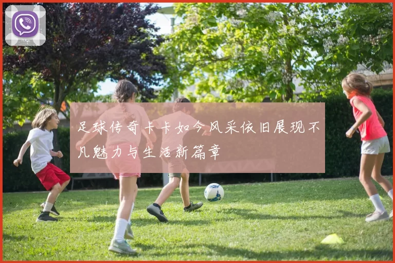 足球传奇卡卡如今风采依旧展现不凡魅力与生活新篇章