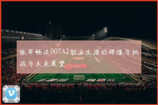 张军畅谈DOTA2职业生涯的辉煌与挑战与未来展望