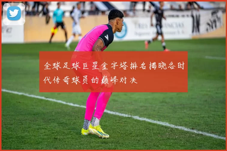 全球足球巨星金字塔排名揭晓各时代传奇球员的巅峰对决