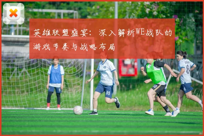 英雄联盟盛宴：深入解析WE战队的游戏节奏与战略布局