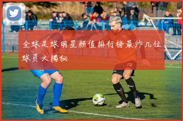 全球足球明星颜值排行榜最帅几位球员大揭秘