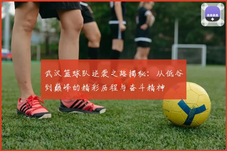 武汉篮球队逆袭之路揭秘：从低谷到巅峰的精彩历程与奋斗精神