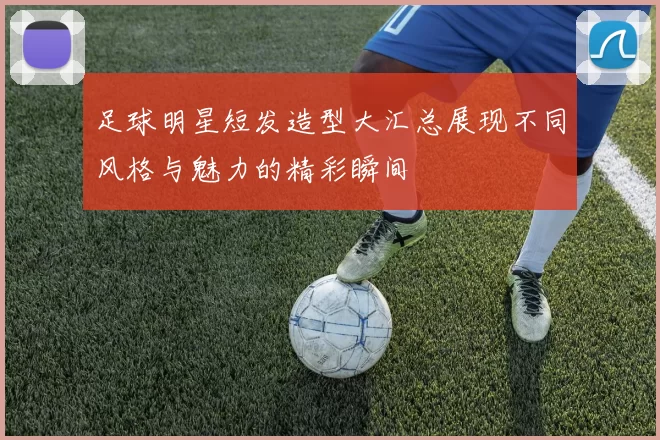 足球明星短发造型大汇总展现不同风格与魅力的精彩瞬间