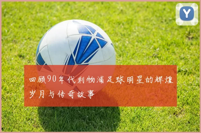 回顾90年代利物浦足球明星的辉煌岁月与传奇故事