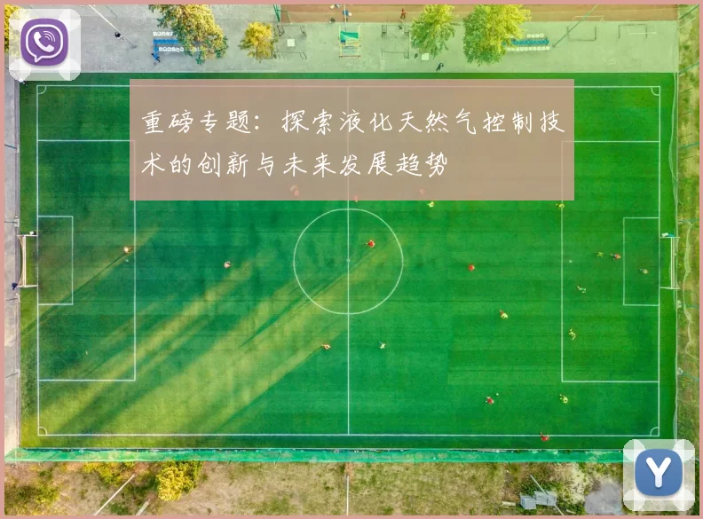 重磅专题：探索液化天然气控制技术的创新与未来发展趋势