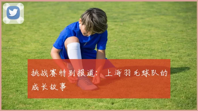 挑战赛特别报道：上海羽毛球队的成长故事