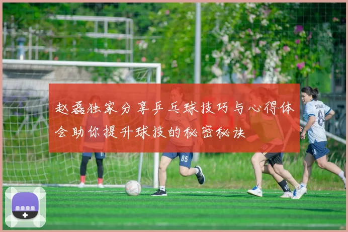 赵磊独家分享乒乓球技巧与心得体会助你提升球技的秘密秘诀