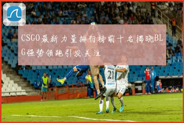 CSGO最新力量排行榜前十名揭晓BLG强势领跑引发关注