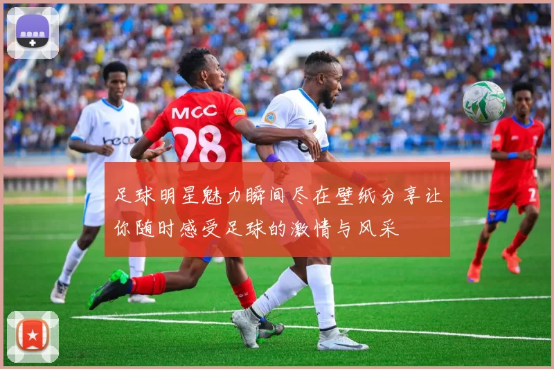 足球明星魅力瞬间尽在壁纸分享让你随时感受足球的激情与风采