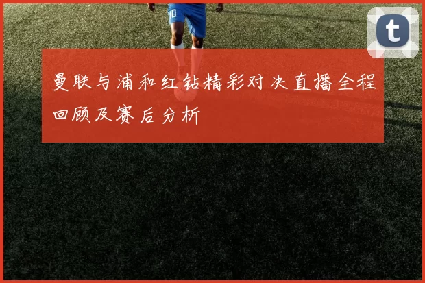 曼联与浦和红钻精彩对决直播全程回顾及赛后分析