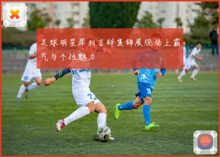 足球明星犀利言辞集锦展现场上霸气与个性魅力