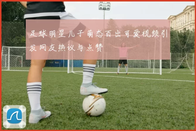 足球明星儿子萌态百出可爱视频引发网友热议与点赞