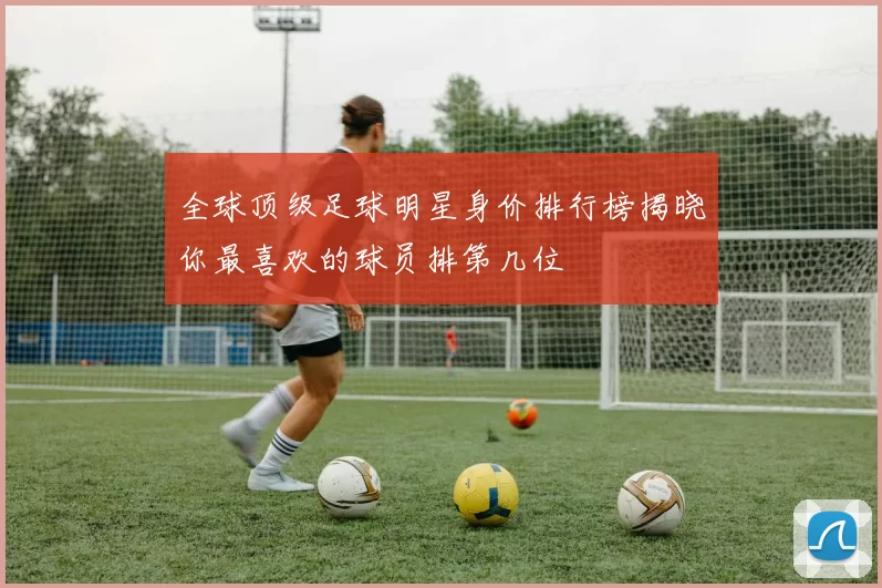 全球顶级足球明星身价排行榜揭晓你最喜欢的球员排第几位