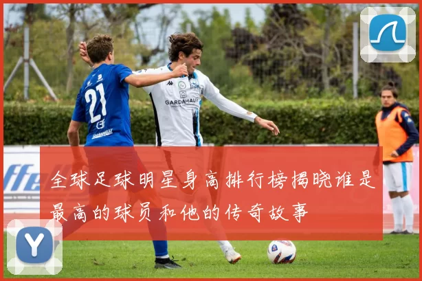 全球足球明星身高排行榜揭晓谁是最高的球员和他的传奇故事