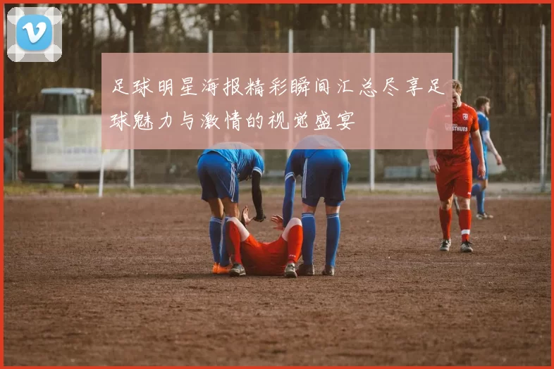 足球明星海报精彩瞬间汇总尽享足球魅力与激情的视觉盛宴