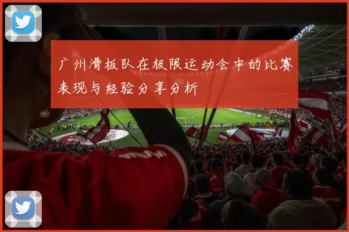 广州滑板队在极限运动会中的比赛表现与经验分享分析