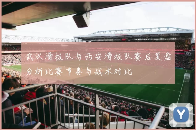 武汉滑板队与西安滑板队赛后复盘分析比赛节奏与战术对比