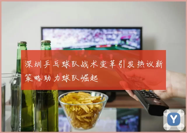深圳乒乓球队战术变革引发热议新策略助力球队崛起