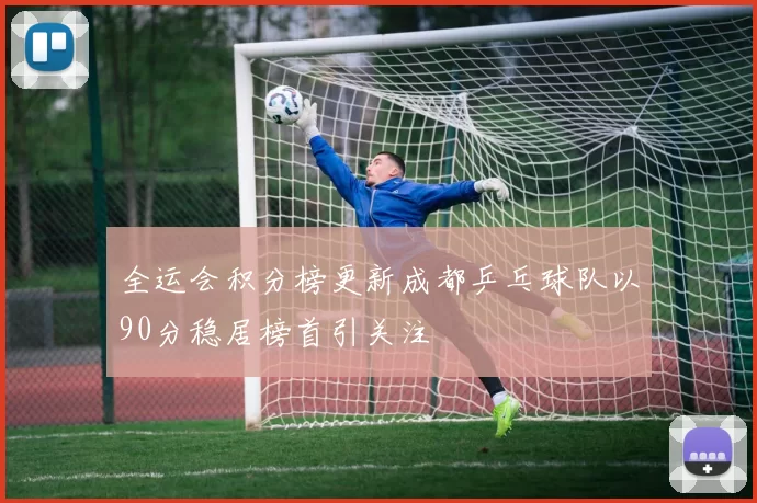 全运会积分榜更新成都乒乓球队以90分稳居榜首引关注