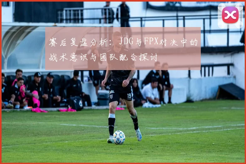 赛后复盘分析：JDG与FPX对决中的战术意识与团队配合探讨
